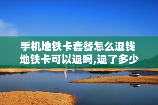 手机地铁卡套餐怎么退钱 地铁卡可以退吗,退了多少钱