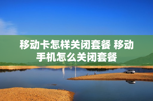 移动卡怎样关闭套餐 移动手机怎么关闭套餐