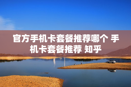 官方手机卡套餐推荐哪个 手机卡套餐推荐 知乎