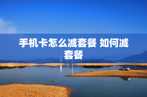 手机卡怎么减套餐 如何减套餐