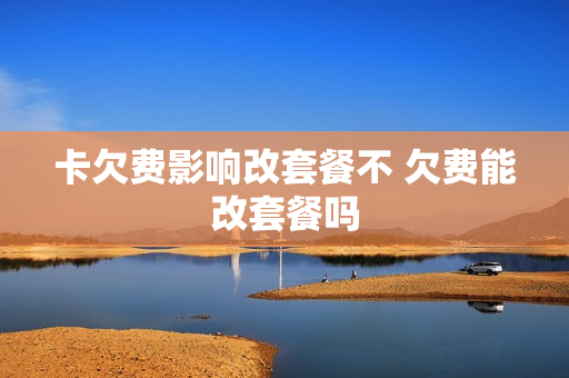 卡欠费影响改套餐不 欠费能改套餐吗