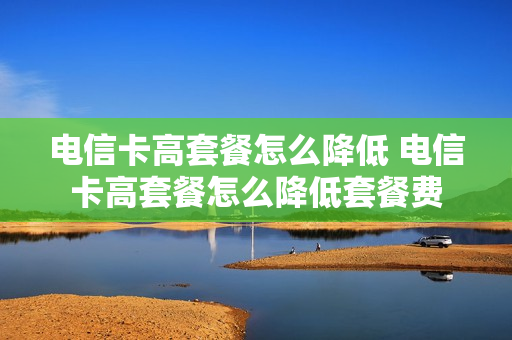 电信卡高套餐怎么降低 电信卡高套餐怎么降低套餐费