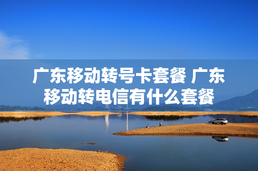 广东移动转号卡套餐 广东移动转电信有什么套餐