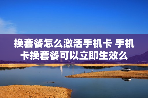 换套餐怎么激活手机卡 手机卡换套餐可以立即生效么