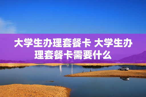 大学生办理套餐卡 大学生办理套餐卡需要什么