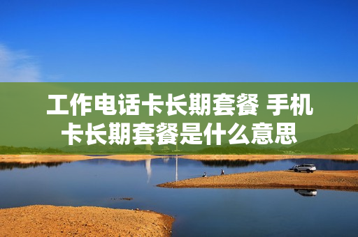 工作电话卡长期套餐 手机卡长期套餐是什么意思