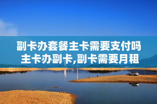 副卡办套餐主卡需要支付吗 主卡办副卡,副卡需要月租吗?