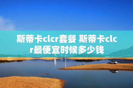 斯蒂卡clcr套餐 斯蒂卡clcr最便宜时候多少钱