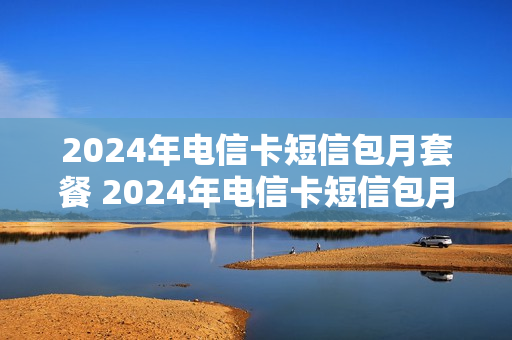 2024年电信卡短信包月套餐 2024年电信卡短信包月套餐是什么