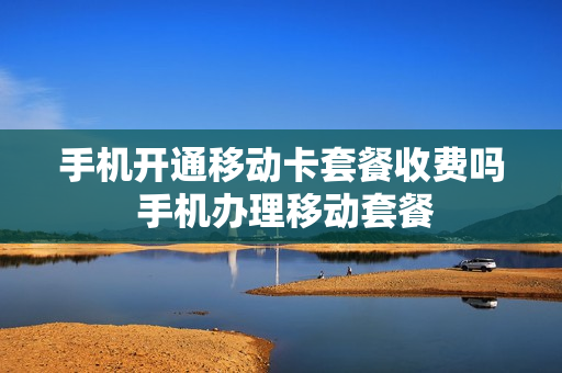 手机开通移动卡套餐收费吗 手机办理移动套餐
