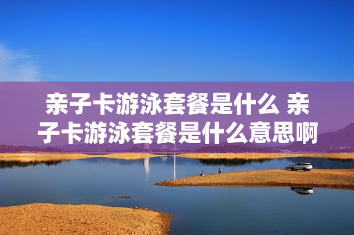 亲子卡游泳套餐是什么 亲子卡游泳套餐是什么意思啊
