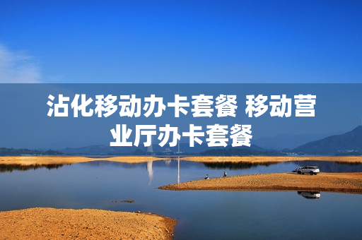 沾化移动办卡套餐 移动营业厅办卡套餐