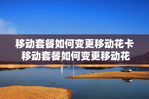 移动套餐如何变更移动花卡 移动套餐如何变更移动花卡套餐