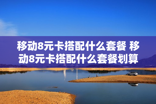 移动8元卡搭配什么套餐 移动8元卡搭配什么套餐划算
