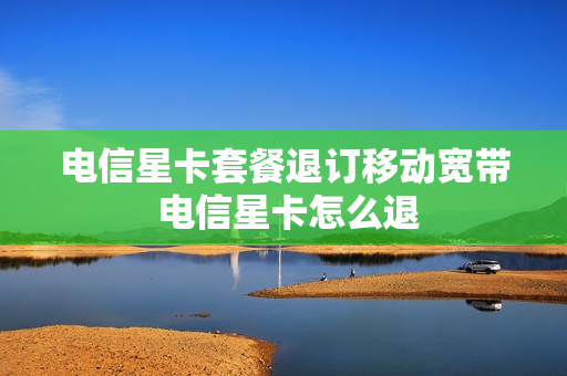 电信星卡套餐退订移动宽带 电信星卡怎么退