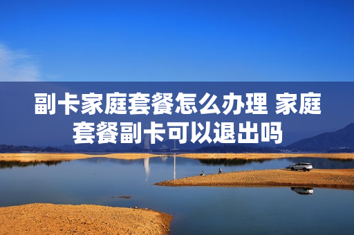 副卡家庭套餐怎么办理 家庭套餐副卡可以退出吗