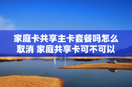 家庭卡共享主卡套餐吗怎么取消 家庭共享卡可不可以解开?