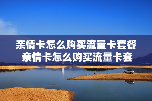 亲情卡怎么购买流量卡套餐 亲情卡怎么购买流量卡套餐的