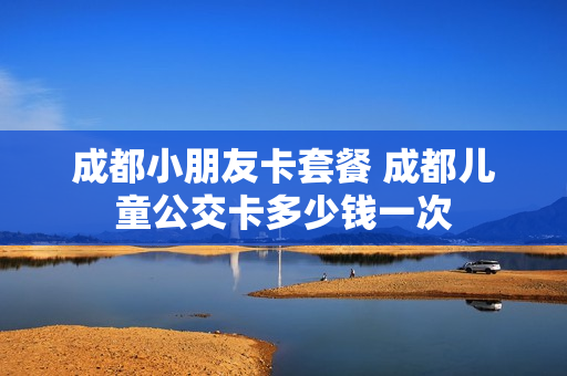 成都小朋友卡套餐 成都儿童公交卡多少钱一次