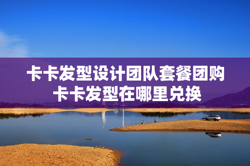 卡卡发型设计团队套餐团购 卡卡发型在哪里兑换