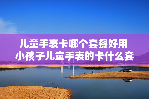 儿童手表卡哪个套餐好用 小孩子儿童手表的卡什么套餐好