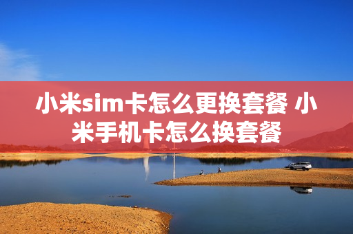 小米sim卡怎么更换套餐 小米手机卡怎么换套餐