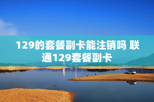 129的套餐副卡能注销吗 联通129套餐副卡
