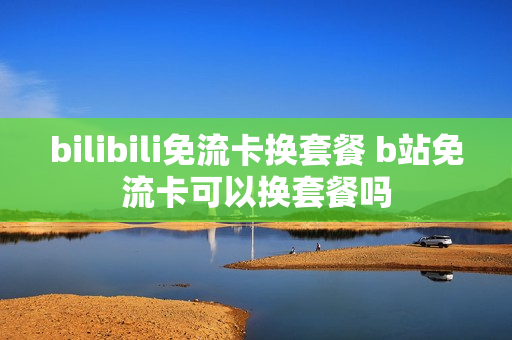 bilibili免流卡换套餐 b站免流卡可以换套餐吗
