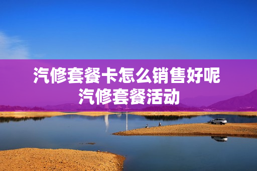 汽修套餐卡怎么销售好呢 汽修套餐活动