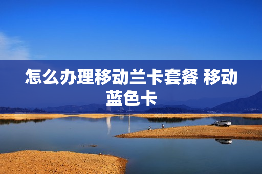 怎么办理移动兰卡套餐 移动蓝色卡