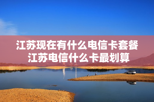 江苏现在有什么电信卡套餐 江苏电信什么卡最划算