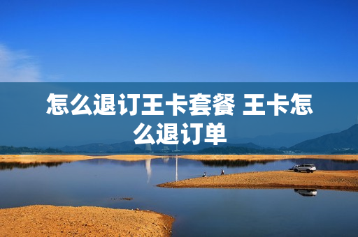 怎么退订王卡套餐 王卡怎么退订单