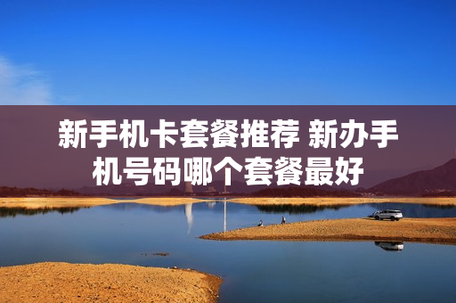 新手机卡套餐推荐 新办手机号码哪个套餐最好