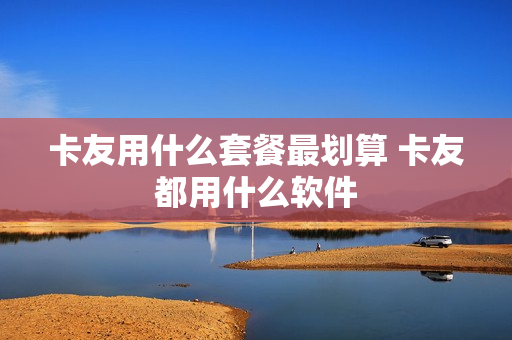卡友用什么套餐最划算 卡友都用什么软件