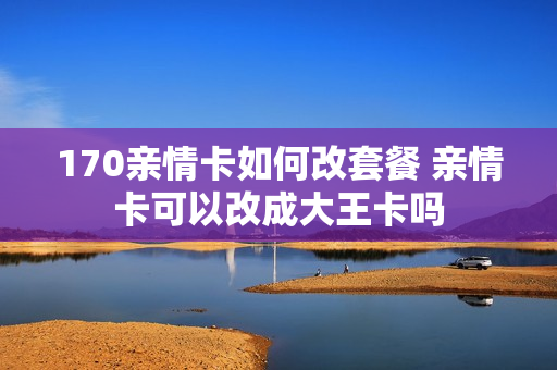 170亲情卡如何改套餐 亲情卡可以改成大王卡吗