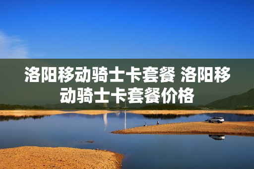 洛阳移动骑士卡套餐 洛阳移动骑士卡套餐价格