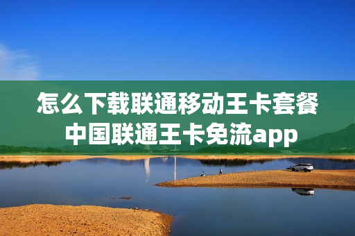 怎么下载联通移动王卡套餐 中国联通王卡免流app