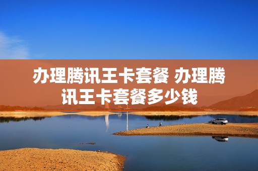 办理腾讯王卡套餐 办理腾讯王卡套餐多少钱