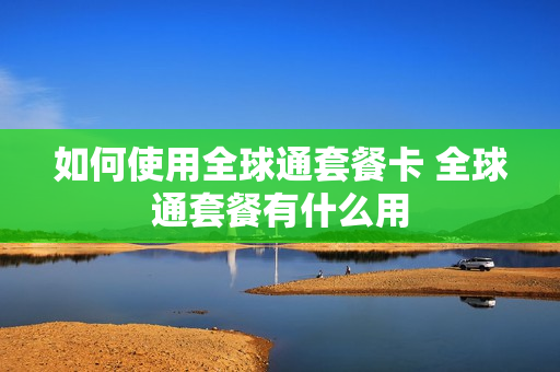 如何使用全球通套餐卡 全球通套餐有什么用