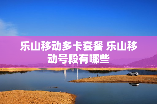 乐山移动多卡套餐 乐山移动号段有哪些