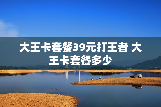 大王卡套餐39元打王者 大王卡套餐多少