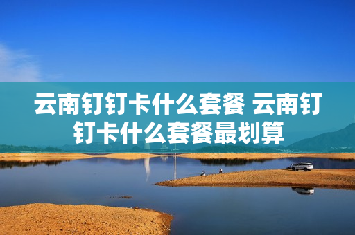 云南钉钉卡什么套餐 云南钉钉卡什么套餐最划算