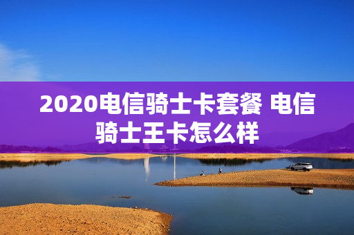 2020电信骑士卡套餐 电信骑士王卡怎么样