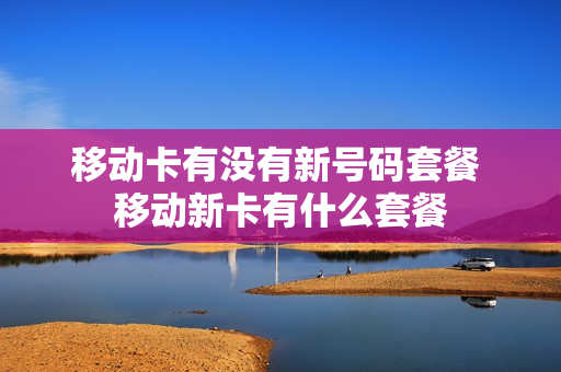 移动卡有没有新号码套餐 移动新卡有什么套餐