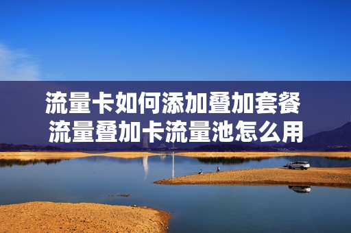 流量卡如何添加叠加套餐 流量叠加卡流量池怎么用