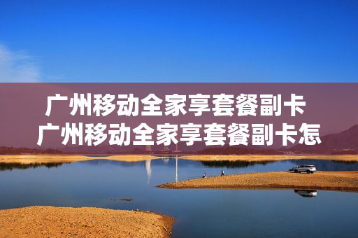 广州移动全家享套餐副卡 广州移动全家享套餐副卡怎么收费