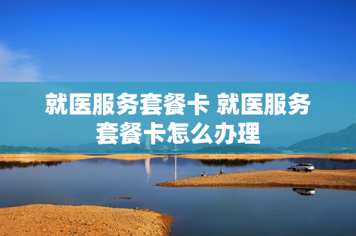 就医服务套餐卡 就医服务套餐卡怎么办理