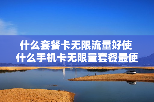 什么套餐卡无限流量好使 什么手机卡无限量套餐最便宜