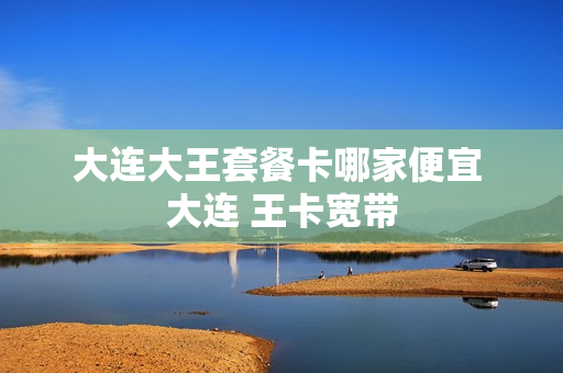 大连大王套餐卡哪家便宜 大连 王卡宽带