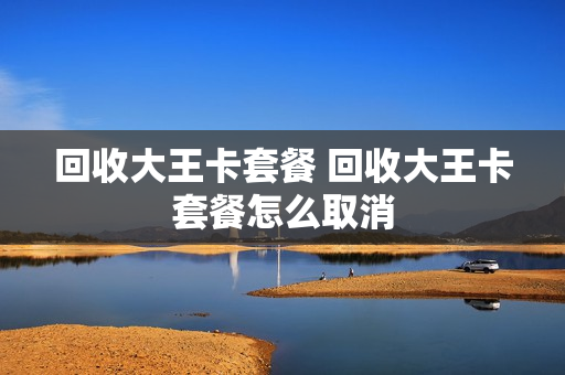 回收大王卡套餐 回收大王卡套餐怎么取消